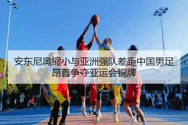 安东尼奥缩小与亚洲强队差距中国男足昂首争夺亚运会铜牌